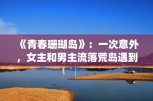 《青春珊瑚岛》：一次意外，女主和男主流落荒岛遇到奇遇的故事(青春珊瑚岛完整版电影在线观看)