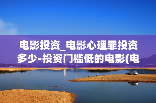 电影投资_电影心理罪投资多少-投资门槛低的电影(电影投资投资)