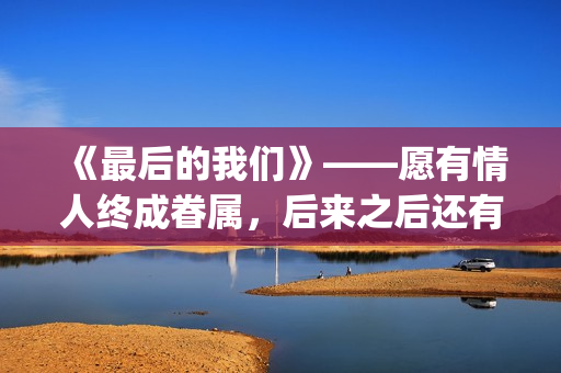 《最后的我们》——愿有情人终成眷属，后来之后还有后来(《最后的我们》动漫结局)