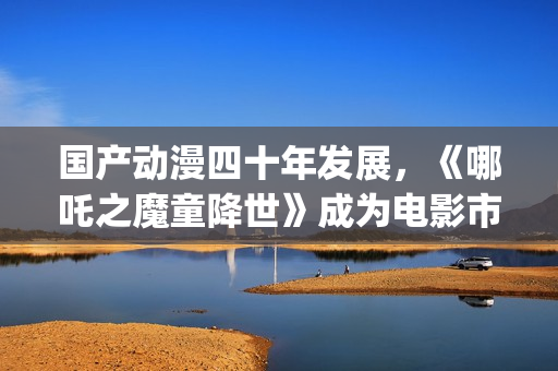 国产动漫四十年发展，《哪吒之魔童降世》成为电影市场的“救命稻草”(40年前的动漫)