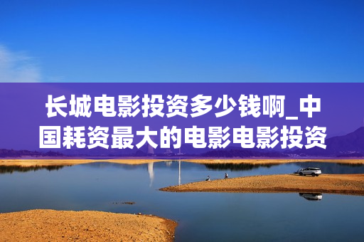 长城电影投资多少钱啊_中国耗资最大的电影电影投资平台(长城电影公司)