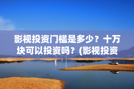 影视投资门槛是多少？十万块可以投资吗？(影视投资项目是真的吗)