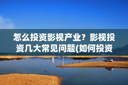 怎么投资影视产业？影视投资几大常见问题(如何投资影视公司)