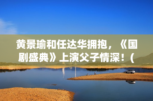 黄景瑜和任达华拥抱，《国剧盛典》上演父子情深！(黄景瑜和任达华的背景故事)