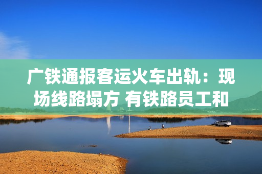 广铁通报客运火车出轨：现场线路塌方 有铁路员工和旅客受伤送医(广铁2021年春运列车时刻表)