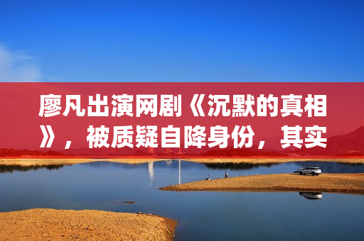 廖凡出演网剧《沉默的真相》，被质疑自降身份，其实不然(廖凡参演的作品)