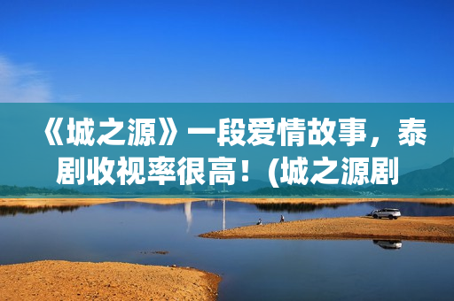 《城之源》一段爱情故事，泰剧收视率很高！(城之源剧情)
