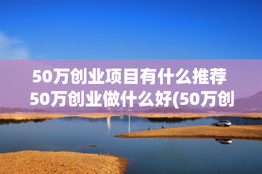 50万创业项目有什么推荐 50万创业做什么好(50万创业项目有哪些)