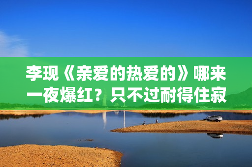 李现《亲爱的热爱的》哪来一夜爆红？只不过耐得住寂寞困惑(李现主演的亲爱的热爱的)