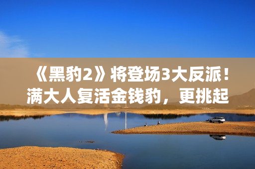 《黑豹2》将登场3大反派！满大人复活金钱豹，更挑起海陆大战！(黑豹2wotb)