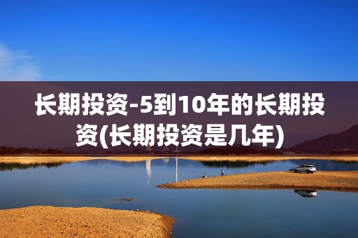 长期投资-5到10年的长期投资(长期投资是几年)
