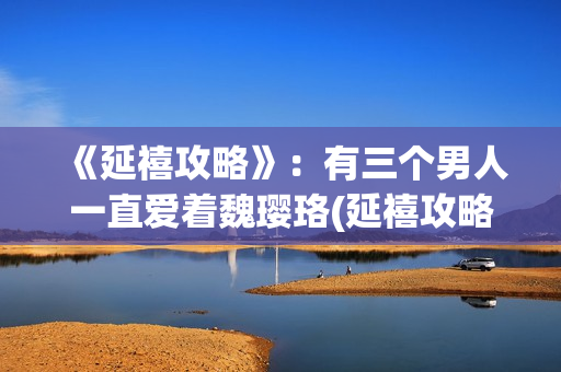 《延禧攻略》：有三个男人一直爱着魏璎珞(延禧攻略电视剧免费完整版在线观看)