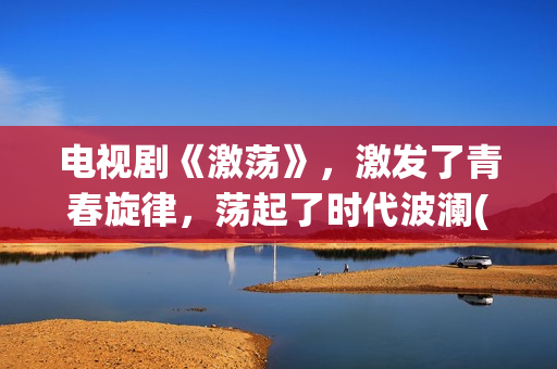 电视剧《激荡》，激发了青春旋律，荡起了时代波澜(激荡剧情分集介绍电视猫)