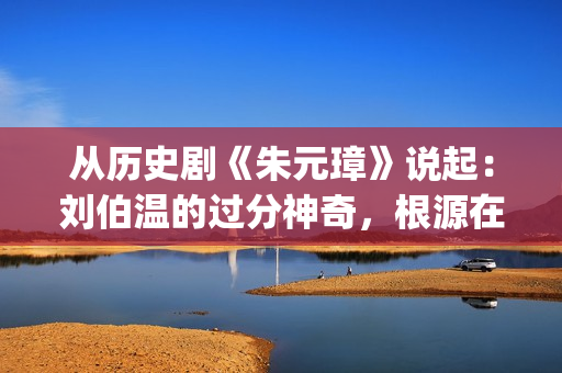 从历史剧《朱元璋》说起：刘伯温的过分神奇，根源在哪里？(小说朱元)