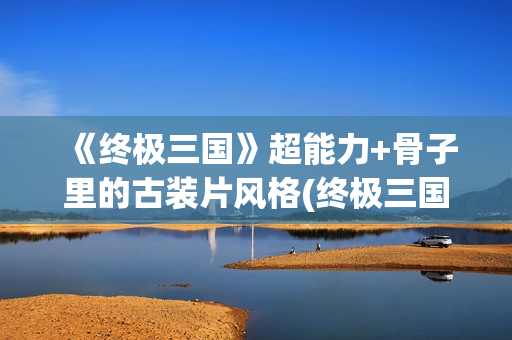 《终极三国》超能力+骨子里的古装片风格(终极三国2021)