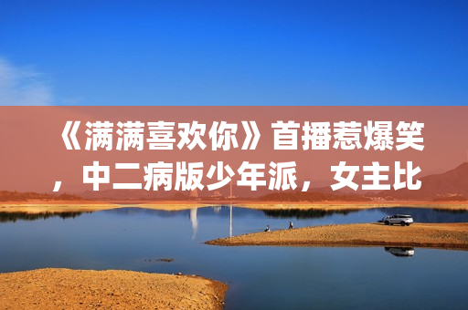 《满满喜欢你》首播惹爆笑，中二病版少年派，女主比林妙妙还逗(满满喜欢你by九陆)