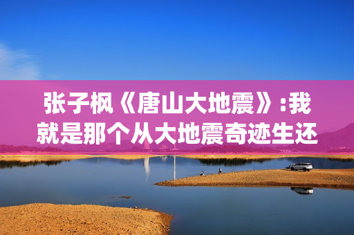 张子枫《唐山大地震》:我就是那个从大地震奇迹生还的女孩(张子枫唐山大地震片段)