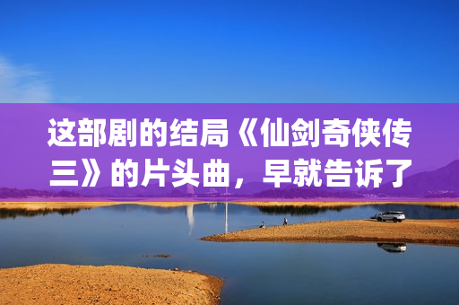 这部剧的结局《仙剑奇侠传三》的片头曲，早就告诉了我们(这结局是什么)