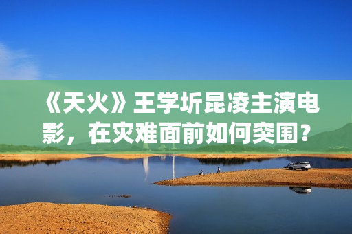 《天火》王学圻昆凌主演电影，在灾难面前如何突围？(电影《天火》演员)