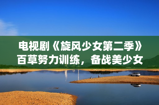 电视剧《旋风少女第二季》百草努力训练，备战美少女挑战赛！(旋风少第一季免费版(完整版))