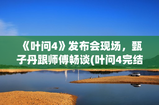 《叶问4》发布会现场，甄子丹跟师傅畅谈(叶问4完结篇演员)