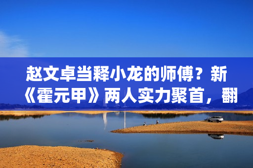 赵文卓当释小龙的师傅？新《霍元甲》两人实力聚首，翻拍昔日经典(赵文卓释小龙版大侠霍元甲主题曲)