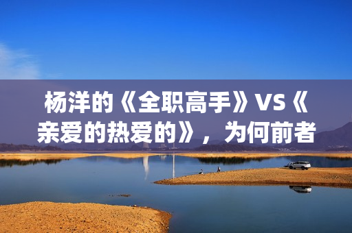 杨洋的《全职高手》VS《亲爱的热爱的》，为何前者失败了？(全职高手杨洋片段)