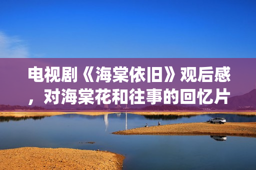 电视剧《海棠依旧》观后感，对海棠花和往事的回忆片段(电视剧海棠依旧演员表名单)