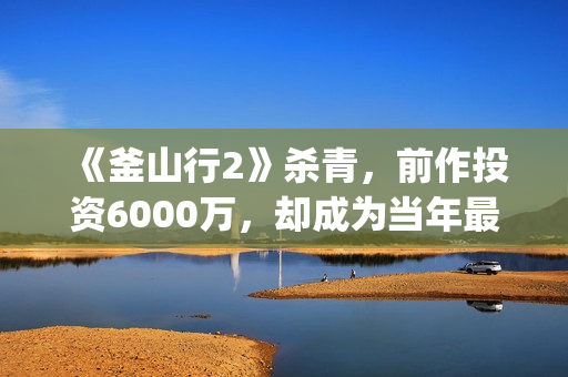 《釜山行2》杀青，前作投资6000万，却成为当年最高票房电影(釜山行2un)