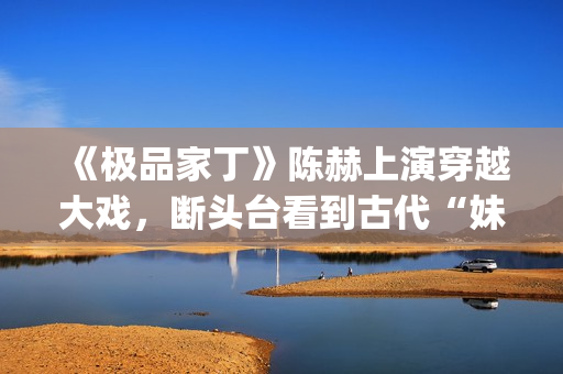 《极品家丁》陈赫上演穿越大戏，断头台看到古代“妹妹”(极品家丁 简介)