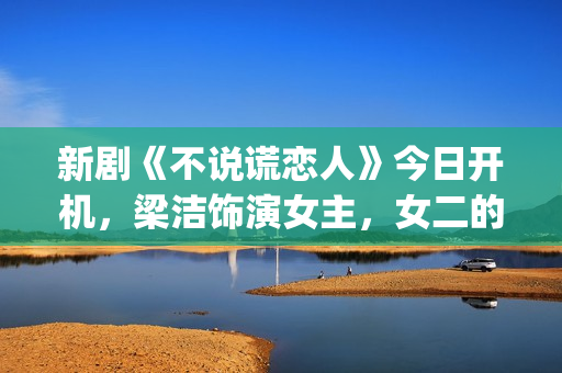 新剧《不说谎恋人》今日开机，梁洁饰演女主，女二的期待值也很高(不说谎恋人演员表电视猫)