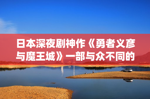 日本深夜剧神作《勇者义彦与魔王城》一部与众不同的深夜档电视剧(日本深夜档节目在哪看)