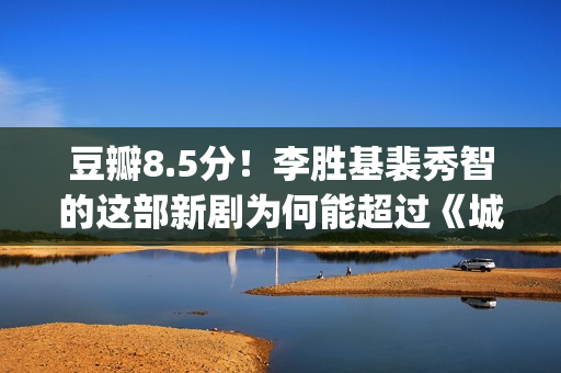 豆瓣8.5分！李胜基裴秀智的这部新剧为何能超过《城市猎人》？(导演李胜英)