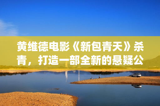 黄维德电影《新包青天》杀青，打造一部全新的悬疑公案经典。(黄维德新剧)