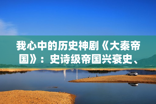 我心中的历史神剧《大秦帝国》：史诗级帝国兴衰史、全演技派阵容(我心中的历史观)
