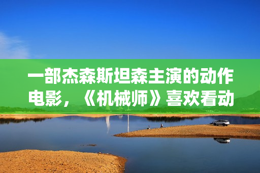 一部杰森斯坦森主演的动作电影，《机械师》喜欢看动作片的朋友要看完哦。(2019年杰森斯坦森电影全集)