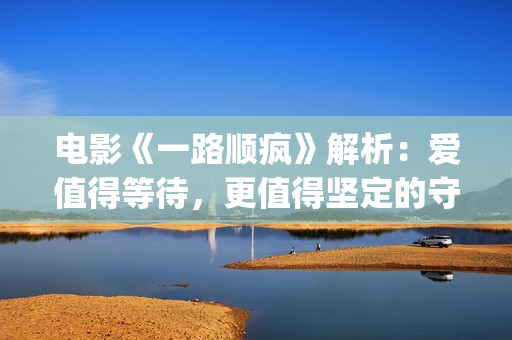 电影《一路顺疯》解析：爱值得等待，更值得坚定的守候(一路顺疯1080p)