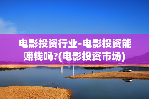 电影投资行业-电影投资能赚钱吗?(电影投资市场)