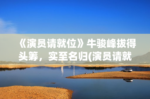 《演员请就位》牛骏峰拔得头筹，实至名归(演员请就位3在线观看完整版免费)