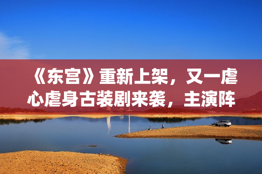 《东宫》重新上架，又一虐心虐身古装剧来袭，主演阵容过于强大了(东宫重新上架有什么变化)