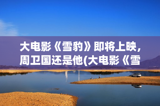 大电影《雪豹》即将上映，周卫国还是他(大电影《雪豹》演员表)