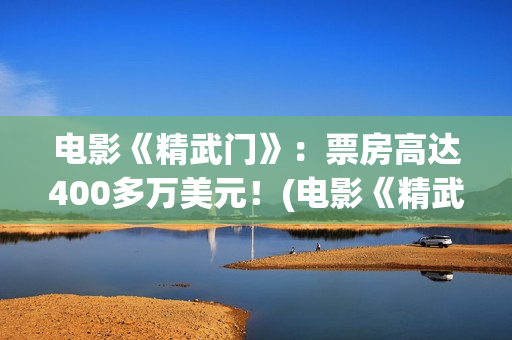 电影《精武门》：票房高达400多万美元！(电影《精武门》甄子丹内地上映)