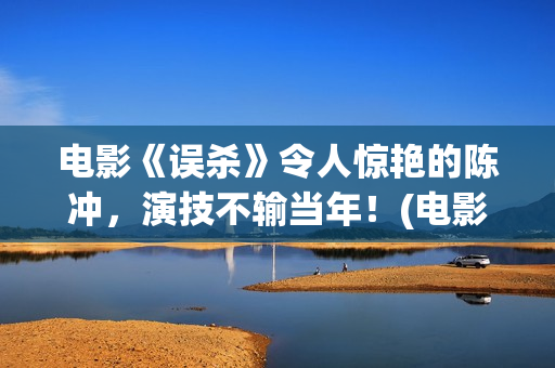 电影《误杀》令人惊艳的陈冲，演技不输当年！(电影误杀深度解读)