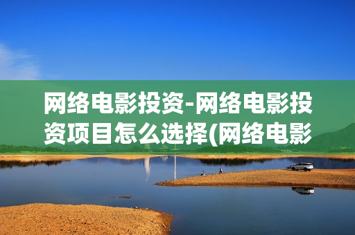 网络电影投资-网络电影投资项目怎么选择(网络电影投资风险评估)
