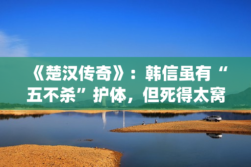 《楚汉传奇》：韩信虽有“五不杀”护体，但死得太窝囊令人唏嘘(楚汉传奇演员表)