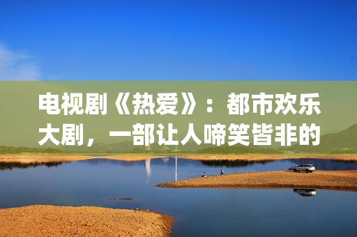 电视剧《热爱》：都市欢乐大剧，一部让人啼笑皆非的喜剧片(电视剧《热爱》免费观看全集苏有朋版)