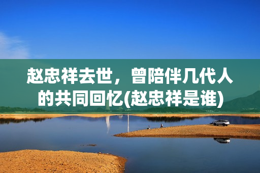 赵忠祥去世，曾陪伴几代人的共同回忆(赵忠祥是谁)