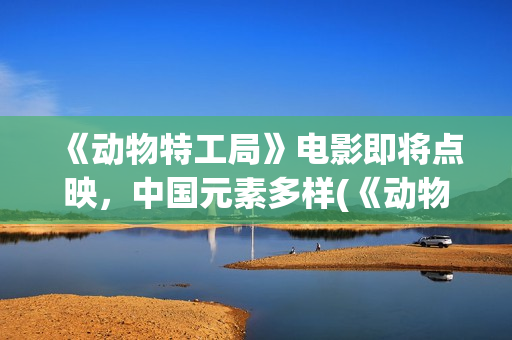 《动物特工局》电影即将点映，中国元素多样(《动物特工局》免费观看)