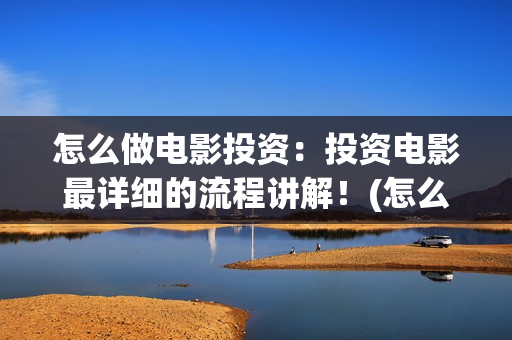 怎么做电影投资：投资电影最详细的流程讲解！(怎么做电影投资项目)