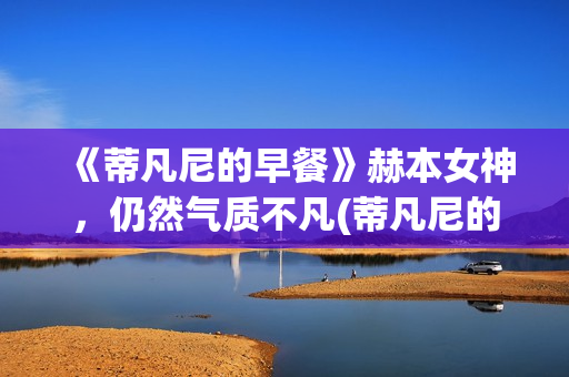 《蒂凡尼的早餐》赫本女神，仍然气质不凡(蒂凡尼的早餐深层含义)